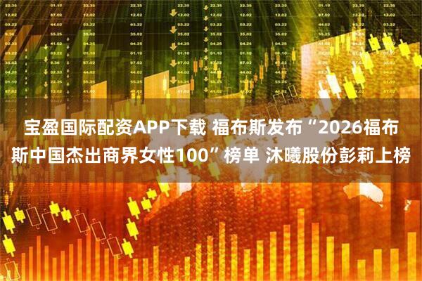 宝盈国际配资APP下载 福布斯发布“2026福布斯中国杰出商界女性100”榜单 沐曦股份彭莉上榜
