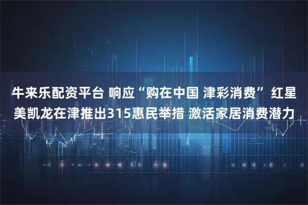 牛来乐配资平台 响应“购在中国 津彩消费” 红星美凯龙在津推出315惠民举措 激活家居消费潜力