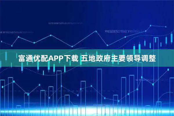 富通优配APP下载 五地政府主要领导调整