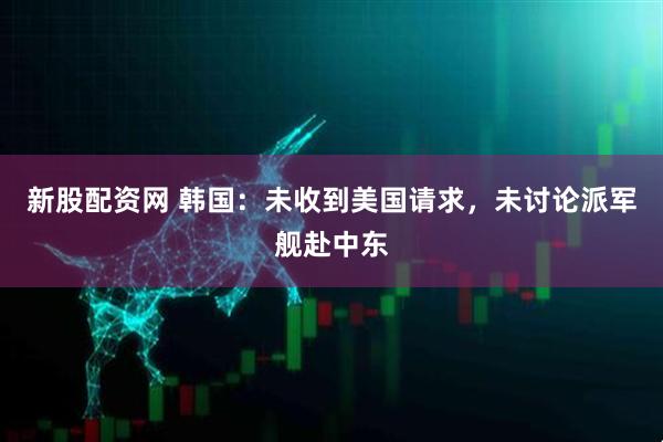 新股配资网 韩国：未收到美国请求，未讨论派军舰赴中东