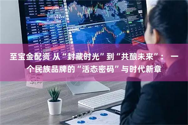 至宝金配资 从“封藏时光”到“共酿未来”： 一个民族品牌的“活态密码”与时代新章