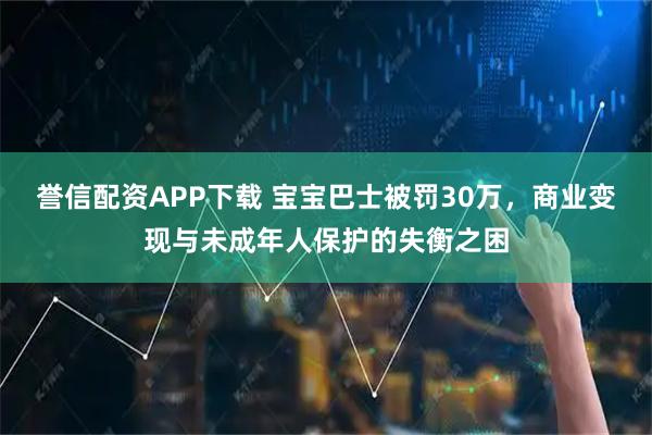 誉信配资APP下载 宝宝巴士被罚30万，商业变现与未成年人保护的失衡之困