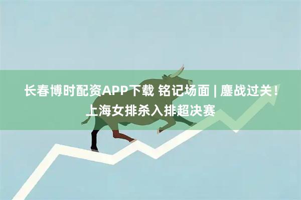 长春博时配资APP下载 铭记场面 | 鏖战过关！上海女排杀入排超决赛