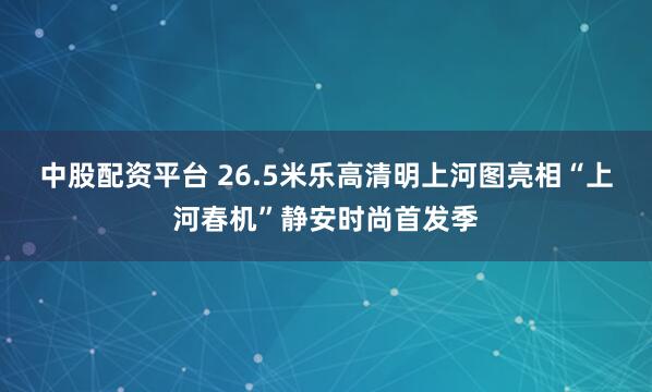 中股配资平台 26.5米乐高清明上河图亮相“上河春机”静安时尚首发季