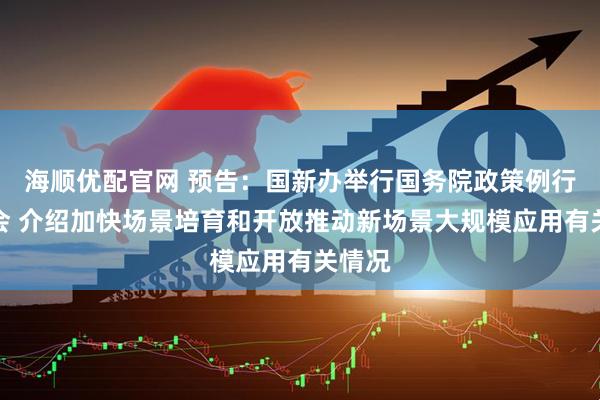 海顺优配官网 预告：国新办举行国务院政策例行吹风会 介绍加快场景培育和开放推动新场景大规模应用有关情况