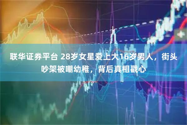 联华证券平台 28岁女星爱上大16岁男人，街头吵架被嘲幼稚，背后真相戳心