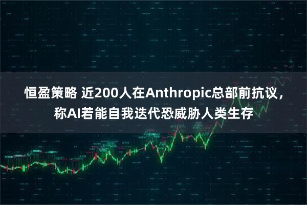 恒盈策略 近200人在Anthropic总部前抗议，称AI若能自我迭代恐威胁人类生存