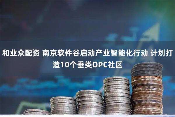 和业众配资 南京软件谷启动产业智能化行动 计划打造10个垂类OPC社区