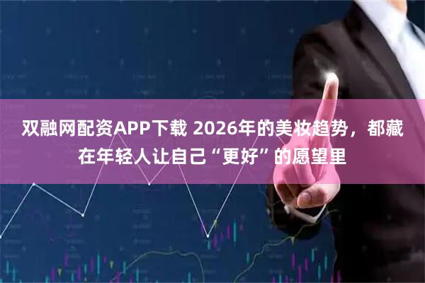双融网配资APP下载 2026年的美妆趋势，都藏在年轻人让自己“更好”的愿望里