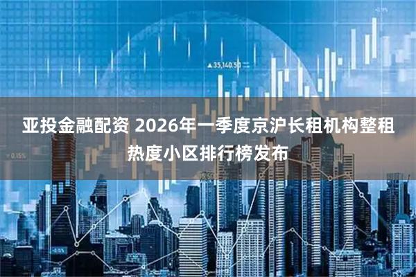 亚投金融配资 2026年一季度京沪长租机构整租热度小区排行榜发布