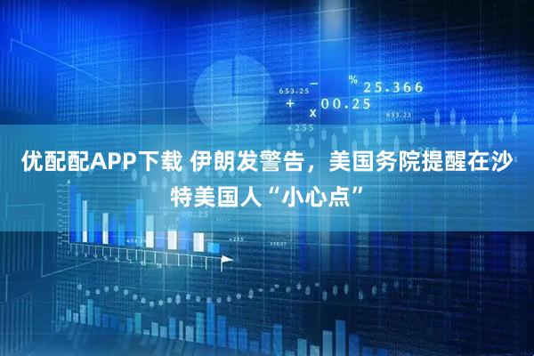 优配配APP下载 伊朗发警告，美国务院提醒在沙特美国人“小心点”