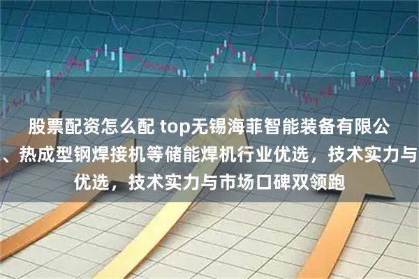 股票配资怎么配 top无锡海菲智能装备有限公司：螺母凸焊机、热成型钢焊接机等储能焊机行业优选，技术实力与市场口碑双领跑