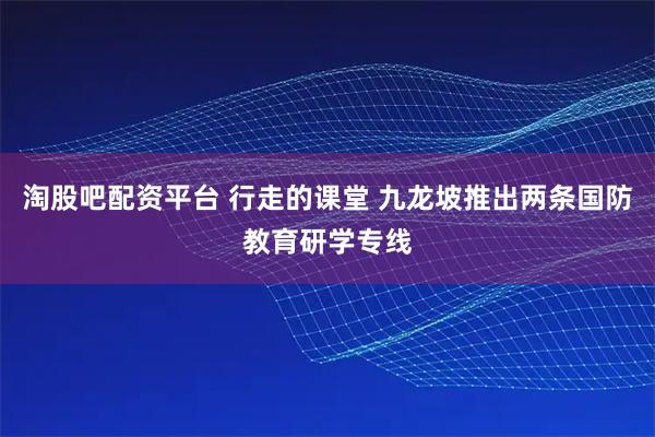 淘股吧配资平台 行走的课堂 九龙坡推出两条国防教育研学专线