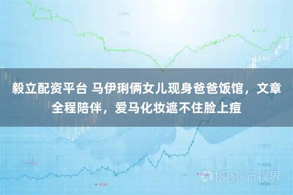 毅立配资平台 马伊琍俩女儿现身爸爸饭馆，文章全程陪伴，爱马化妆遮不住脸上痘