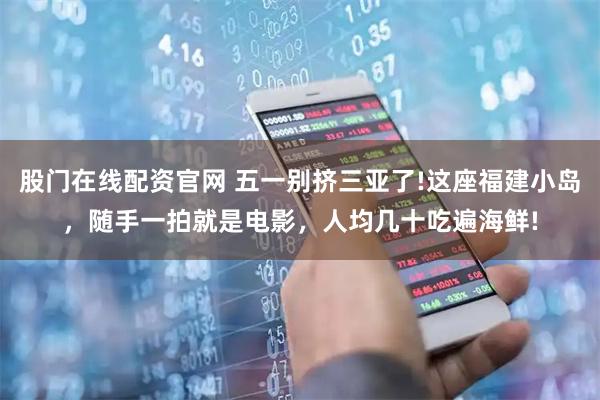 股门在线配资官网 五一别挤三亚了!这座福建小岛，随手一拍就是电影，人均几十吃遍海鲜!