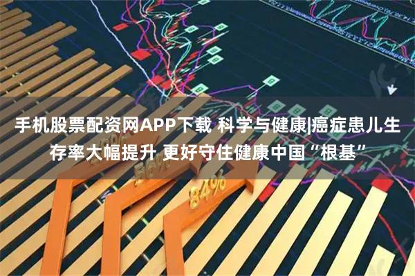 手机股票配资网APP下载 科学与健康|癌症患儿生存率大幅提升 更好守住健康中国“根基”