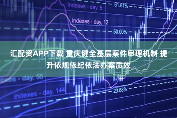 汇配资APP下载 重庆健全基层案件审理机制 提升依规依纪依法办案质效