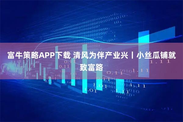 富牛策略APP下载 清风为伴产业兴丨小丝瓜铺就致富路
