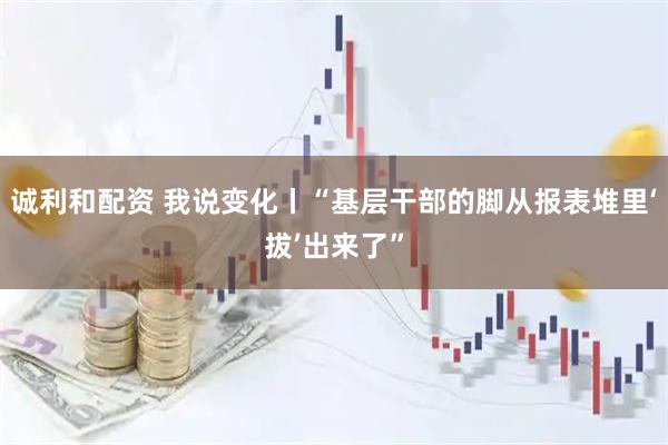 诚利和配资 我说变化丨“基层干部的脚从报表堆里‘拔’出来了”
