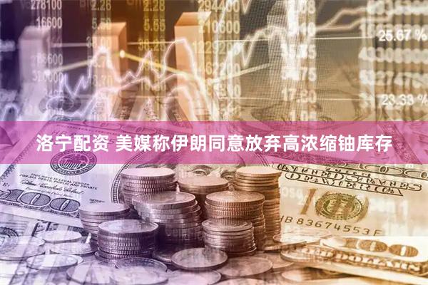 洛宁配资 美媒称伊朗同意放弃高浓缩铀库存