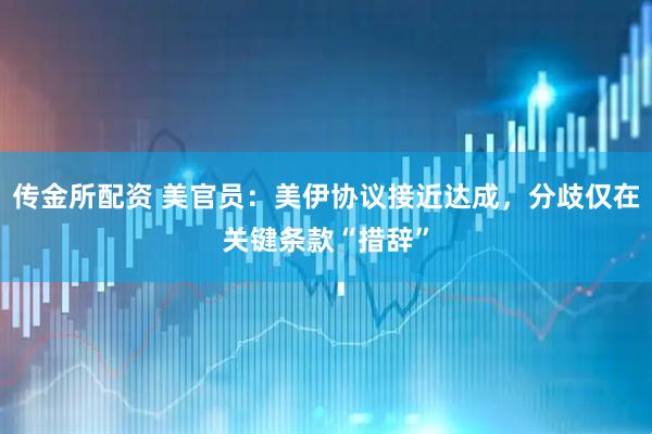 传金所配资 美官员：美伊协议接近达成，分歧仅在关键条款“措辞”