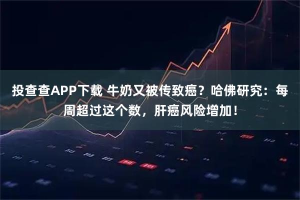 投查查APP下载 牛奶又被传致癌？哈佛研究：每周超过这个数，肝癌风险增加！