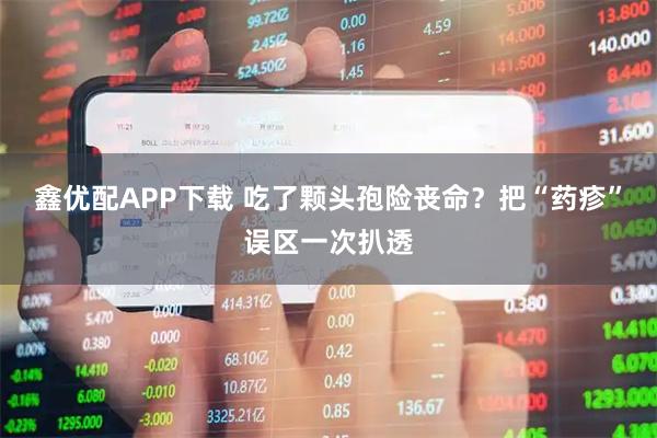 鑫优配APP下载 吃了颗头孢险丧命？把“药疹”误区一次扒透