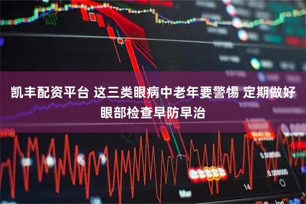 凯丰配资平台 这三类眼病中老年要警惕 定期做好眼部检查早防早治