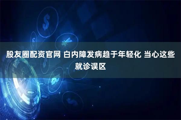 股友圈配资官网 白内障发病趋于年轻化 当心这些就诊误区