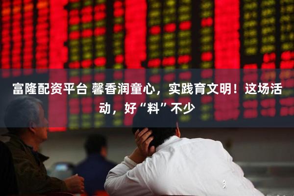 富隆配资平台 馨香润童心，实践育文明！这场活动，好“料”不少