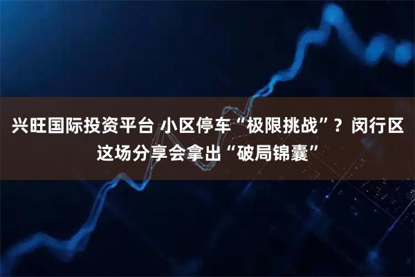兴旺国际投资平台 小区停车“极限挑战”？闵行区这场分享会拿出“破局锦囊”