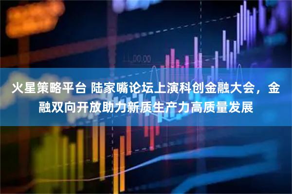火星策略平台 陆家嘴论坛上演科创金融大会，金融双向开放助力新质生产力高质量发展