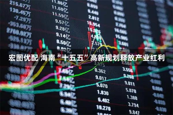 宏图优配 海南“十五五”高新规划释放产业红利