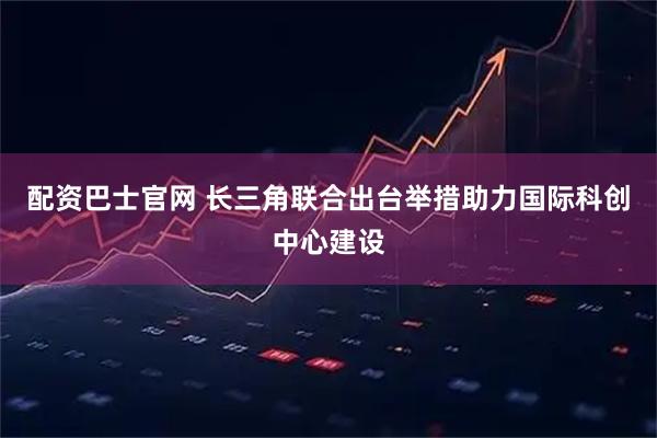 配资巴士官网 长三角联合出台举措助力国际科创中心建设