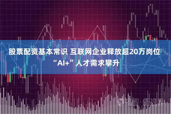 股票配资基本常识 互联网企业释放超20万岗位 “AI+”人才需求攀升