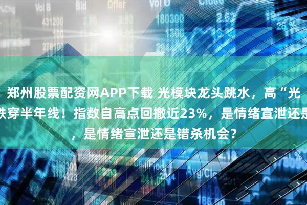 郑州股票配资网APP下载 光模块龙头跳水,高“光”159363跌穿半年线!指数自高点回撤近23%,是情绪宣泄还是错杀机会?