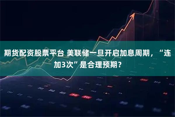 期货配资股票平台 美联储一旦开启加息周期，“连加3次”是合理预期？