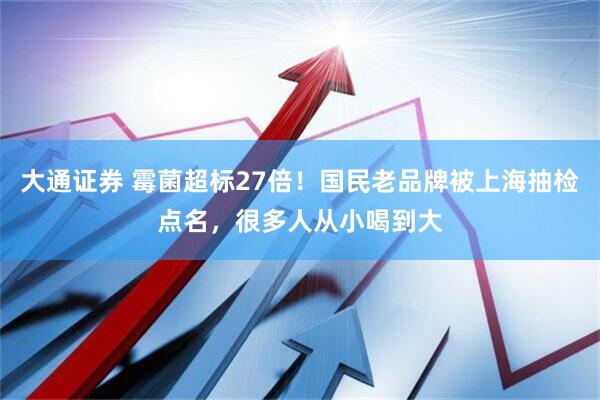 大通证券 霉菌超标27倍！国民老品牌被上海抽检点名，很多人从小喝到大